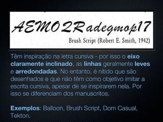 Têm inspiração na letra cursiva - por isso o eixo
claramente inclinado, as linhas geralmente leves
e arredondadas. No entanto, é nítido que são
desenhados e que não têm como objetivo imitar a
escrita cursiva, apesar de se inspirarem nela. Por
isso se diferenciam dos manuscritos.

Exemplos: Balloon, Brush Script, Dom Casual,
Tekton.
 