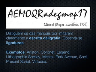 Distiguem se das manuais por imitarem
claramente a escrita caligrafia. Observa-se
ligaduras.

Exemplos: Ariston, Coronet, Legend,
Lithographia Shelley, Mistral, Park Avenue, Snell,
Present Script, Virtuosa.
 