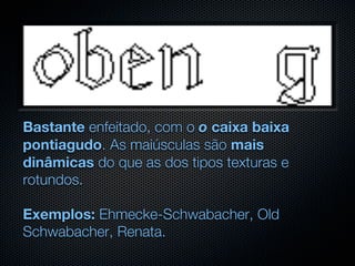 Bastante enfeitado, com o o caixa baixa
pontiagudo. As maiúsculas são mais
dinâmicas do que as dos tipos texturas e
rotundos.

Exemplos: Ehmecke-Schwabacher, Old
Schwabacher, Renata.
 