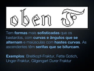 Tem formas mais sofisticadas que os
bastardos, com curvas e ângulos que se
alternam e maiúsculas com hastes curvas. As
ascendentes têm serifas que se bifurcam.

Exemplos: Breitkopf-Fraktur, Fette Gotich,
Unger-Fraktur, Gilgengart Durer Fraktur
 