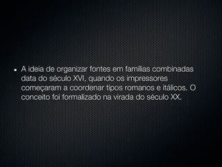 A ideia de organizar fontes em famílias combinadas
data do século XVI, quando os impressores
começaram a coordenar tipos romanos e itálicos. O
conceito foi formalizado na virada do século XX.
 