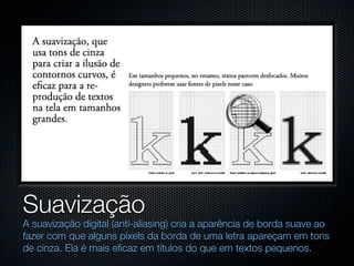 Suavização
A suavização digital (anti-aliasing) cria a aparência de borda suave ao
fazer com que alguns píxels da borda de uma letra apareçam em tons
de cinza. Ela é mais eficaz em títulos do que em textos pequenos.
 