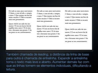 Também chamada de leading, a distância da linha de base
para outra é chamada de entrelinha. Expandir a entrelinha
torna o texto mais leve e aberto. Aumentar demais faz com
que as linhas tornem-se elementos individuais, dificultando a
leitura.
 