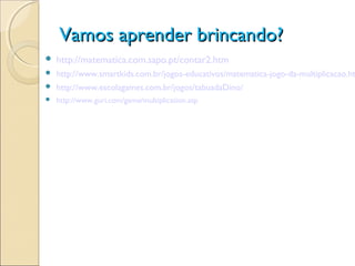 Vamos aprender brincando?Vamos aprender brincando?
 http://matematica.com.sapo.pt/contar2.htm
 http://www.smartkids.com.br/jogos-educativos/matematica-jogo-da-multiplicacao.ht
 http://www.escolagames.com.br/jogos/tabuadaDino/
 http://www.guri.com/game/multiplication.asp
 
