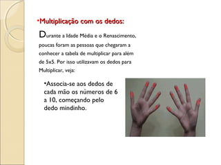 •Multiplicação com os dedos:Multiplicação com os dedos:
Durante a Idade Média e o Renascimento,
poucas foram as pessoas que chegaram a
conhecer a tabela de multiplicar para além
de 5x5. Por isso utilizavam os dedos para
Multiplicar, veja:
•Associa-se aos dedos de
cada mão os números de 6
a 10, começando pelo
dedo mindinho.
 