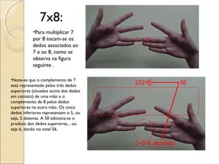 7x8:
•Para multiplicar 7
por 8 tocam-se os
dedos associados ao
7 e ao 8, como se
observa na figura
seguinte .
•Note-se que o complemento de 7
está representado pelos três dedos
superiores (situados acima dos dedos
em contato) de uma mão e o
complemento de 8 pelos dedos
superiores na outra mão. Os cinco
dedos inferiores representam o 5, ou
seja, 5 dezenas. A 50 adiciona-se o
produto dos dedos superiores, , ou
seja 6, dando no total 56.
 