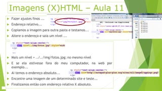 Imagens (X)HTML – Aula 11 
 Fazer ajustes finos ... 
 Endereço relativo... 
 Copiamos a imagem para outra pasta e testamos... 
 Altere o endereço e saia um nível ... 
 Mais um nível = ../../img/fotos.jpg; no mesmo nível 
 E se ela estivesse fora do meu computador, na web por 
exemplo... 
 Ai temos o endereço absoluto... 
 Encontre uma imagem de um determinado site e teste... 
 Finalizamos então com endereço relativo X absoluto. 
 