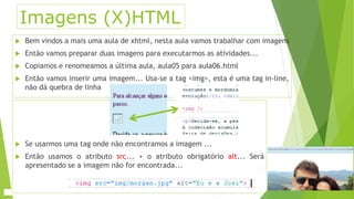 Imagens (X)HTML 
 Bem vindos a mais uma aula de xhtml, nesta aula vamos trabalhar com imagens 
 Então vamos preparar duas imagens para executarmos as atividades... 
 Copiamos e renomeamos a última aula, aula05 para aula06.html 
 Então vamos inserir uma imagem... Usa-se a tag <img>, esta é uma tag in-line, 
não dá quebra de linha 
 Se usarmos uma tag onde não encontramos a imagem ... 
 Então usamos o atributo src... + o atributo obrigatório alt... Será 
apresentado se a imagem não for encontrada... 
 