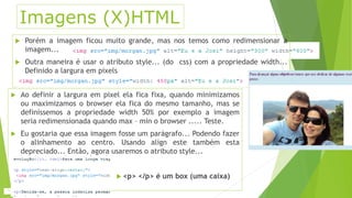 Imagens (X)HTML 
 Porém a imagem ficou muito grande, mas nos temos como redimensionar a 
imagem... 
 Outra maneira é usar o atributo style... (do css) com a propriedade width... 
Definido a largura em pixels 
 Ao definir a largura em pixel ela fica fixa, quando minimizamos 
ou maximizamos o browser ela fica do mesmo tamanho, mas se 
definíssemos a propriedade width 50% por exemplo a imagem 
seria redimensionada quando max – min o browser ..... Teste. 
 Eu gostaria que essa imagem fosse um parágrafo... Podendo fazer 
o alinhamento ao centro. Usando align este também esta 
depreciado... Então, agora usaremos o atributo style... 
 <p> </p> é um box (uma caixa) 
 