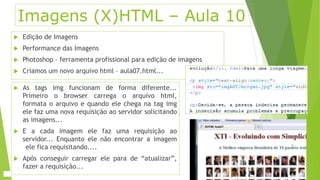 Imagens (X)HTML – Aula 10 
 Edição de Imagens 
 Performance das Imagens 
 Photoshop – ferramenta profissional para edição de imagens 
 Criamos um novo arquivo html – aula07.html... 
 As tags img funcionam de forma diferente... 
Primeiro o browser carrega o arquivo html, 
formata o arquivo e quando ele chega na tag img 
ele faz uma nova requisição ao servidor solicitando 
as imagens... 
 E a cada imagem ele faz uma requisição ao 
servidor... Enquanto ele não encontrar a imagem 
ele fica requisitando.... 
 Após conseguir carregar ele para de “atualizar”, 
fazer a requisição... 
 