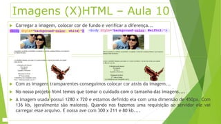 Imagens (X)HTML – Aula 10 
 Carregar a imagem, colocar cor de fundo e verificar a diferença... 
 Com as imagens transparentes conseguimos colocar cor atrás da imagem... 
 No nosso projeto html temos que tomar o cuidado com o tamanho das imagens.... 
 A imagem usada possui 1280 x 720 e estamos definido ela com uma dimensão de 450px. Com 
136 kb, (geralmente são maiores). Quando nos fazemos uma requisição ao servidor ele vai 
carregar esse arquivo. E nossa ave com 300 x 211 e 80 kb.... 
 