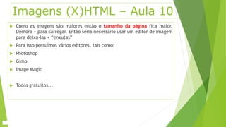Imagens (X)HTML – Aula 10 
 Como as imagens são maiores então o tamanho da página fica maior. 
Demora + para carregar. Então seria necessário usar um editor de imagem 
para deixa-las + “enxutas” 
 Para isso possuímos vários editores, tais como: 
 Photoshop 
 Gimp 
 Image Magic 
 Todos gratuitos... 
 