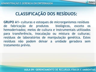 AULA 09: GERENCIAMENTO DE RECURSOS FÍSICOS E AMBIENTAIS
ADMINISTRAÇÃO E GERENCIA EM ENFERMAGEMADMINISTRAÇÃO E GERENCIA EM ENFERMAGEM
CLASSIFICAÇÃO DOS RESÍDUOS:
GRUPO A1- culturas e estoques de microrganismos resíduos
de fabricação de produtos biológicos, exceto os
hemoderivados; meios de cultura e instrumentais utilizados
para transferência, inoculação ou mistura de culturas;
resíduos de laboratórios de manipulação genética. Estes
resíduos não podem deixar a unidade geradora sem
tratamento prévio.
 