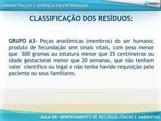 AULA 09: GERENCIAMENTO DE RECURSOS FÍSICOS E AMBIENTAIS
ADMINISTRAÇÃO E GERENCIA EM ENFERMAGEMADMINISTRAÇÃO E GERENCIA EM ENFERMAGEM
CLASSIFICAÇÃO DOS RESÍDUOS:
GRUPO A3- Peças anatômicas (membros) do ser humano;
produto de fecundação sem sinais vitais, com peso menor
que 500 gramas ou estatura menor que 25 centímetros ou
idade gestacional menor que 20 semanas, que não tenham
valor científico ou legal e não tenha havido requisição pelo
paciente ou seus familiares.
 