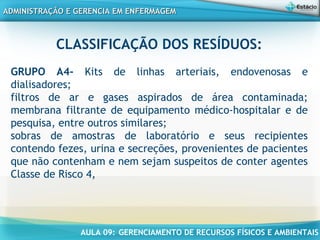 AULA 09: GERENCIAMENTO DE RECURSOS FÍSICOS E AMBIENTAIS
ADMINISTRAÇÃO E GERENCIA EM ENFERMAGEMADMINISTRAÇÃO E GERENCIA EM ENFERMAGEM
CLASSIFICAÇÃO DOS RESÍDUOS:
GRUPO A4- Kits de linhas arteriais, endovenosas e
dialisadores;
filtros de ar e gases aspirados de área contaminada;
membrana filtrante de equipamento médico-hospitalar e de
pesquisa, entre outros similares;
sobras de amostras de laboratório e seus recipientes
contendo fezes, urina e secreções, provenientes de pacientes
que não contenham e nem sejam suspeitos de conter agentes
Classe de Risco 4,
 