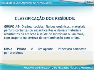 AULA 09: GERENCIAMENTO DE RECURSOS FÍSICOS E AMBIENTAIS
ADMINISTRAÇÃO E GERENCIA EM ENFERMAGEMADMINISTRAÇÃO E GERENCIA EM ENFERMAGEM
CLASSIFICAÇÃO DOS RESÍDUOS:
GRUPO A5- Órgãos, tecidos, fluidos orgânicos, materiais
perfuro cortantes ou escarificantes e demais materiais
resultantes da atenção à saúde de indivíduos ou animais,
com suspeita ou certeza de contaminação com príons.
OBS.: Príons é um agente infeccioso composto
por proteínas
 