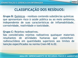 AULA 09: GERENCIAMENTO DE RECURSOS FÍSICOS E AMBIENTAIS
ADMINISTRAÇÃO E GERENCIA EM ENFERMAGEMADMINISTRAÇÃO E GERENCIA EM ENFERMAGEM
CLASSIFICAÇÃO DOS RESÍDUOS:
Grupo B: Químicos - resíduos contendo substâncias químicas
que apresentam risco à saúde pública ou ao meio ambiente,
independente de suas características de inflamabilidade,
corrosividade, reatividade e toxicidade.
Grupo C: Rejeitos radioativos.
São considerados rejeitos radioativos quaisquer materiais
resultantes de atividades humanas que contenham
radionuclídeos em quantidades superiores aos limites de
isenção especificados na norma Cnen-NE-6.02.
 