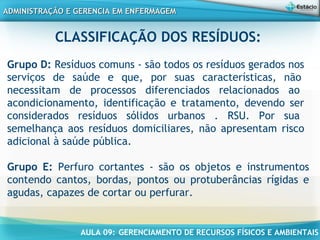 AULA 09: GERENCIAMENTO DE RECURSOS FÍSICOS E AMBIENTAIS
ADMINISTRAÇÃO E GERENCIA EM ENFERMAGEMADMINISTRAÇÃO E GERENCIA EM ENFERMAGEM
CLASSIFICAÇÃO DOS RESÍDUOS:
Grupo D: Resíduos comuns - são todos os resíduos gerados nos
serviços de saúde e que, por suas características, não
necessitam de processos diferenciados relacionados ao
acondicionamento, identificação e tratamento, devendo ser
considerados resíduos sólidos urbanos . RSU. Por sua
semelhança aos resíduos domiciliares, não apresentam risco
adicional à saúde pública.
Grupo E: Perfuro cortantes - são os objetos e instrumentos
contendo cantos, bordas, pontos ou protuberâncias rígidas e
agudas, capazes de cortar ou perfurar.
 