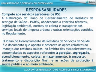 AULA 09: GERENCIAMENTO DE RECURSOS FÍSICOS E AMBIENTAIS
ADMINISTRAÇÃO E GERENCIA EM ENFERMAGEMADMINISTRAÇÃO E GERENCIA EM ENFERMAGEM
RESPONSABILIDADES
Compete aos serviços geradores de RSS:
A elaboração do Plano de Gerenciamento de Resíduos de
serviços de Saúde - PGRSS, obedecendo a critérios técnicos,
legislação ambiental, normas de coleta e transporte dos
serviços locais de limpeza urbana e outras orientações contidas
no Regulamento.
 
O Plano de Gerenciamento de Resíduos de Serviços de Saúde
é o documento que aponta e descreve as ações relativas ao
manejo dos resíduos sólidos, no âmbito dos estabelecimentos,
contemplando os aspectos referentes à geração, segregação,
acondicionamento, coleta, armazenamento, transporte,
tratamento e disposição final, e as ações de proteção à
saúde pública e ao meio ambiente.
 