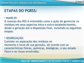 AULA 09: GERENCIAMENTO DE RECURSOS FÍSICOS E AMBIENTAIS
ADMINISTRAÇÃO E GERENCIA EM ENFERMAGEMADMINISTRAÇÃO E GERENCIA EM ENFERMAGEM
ETAPAS DO PGRSS:
• MANEJO:
O manejo dos RSS é entendido como a ação de gerenciar os
resíduos em seus aspectos intra e extra estabelecimento,
desde a geração até a disposição final, incluindo as seguintes
etapas:
• SEGREGAÇÃO:
Consiste na separação dos resíduos no
momento e local de sua geração, de acordo com as
características físicas, químicas, biológicas, o seu estado
físico e os riscos envolvidos.
 