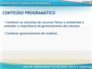 AULA 09: GERENCIAMENTO DE RECURSOS FÍSICOS E AMBIENTAIS
ADMINISTRAÇÃO E GERENCIA EM ENFERMAGEMADMINISTRAÇÃO E GERENCIA EM ENFERMAGEM
CONTEÚDO PROGRAMÁTICO
• Conhecer os conceitos de recursos físicos e ambientais e
entender a importância do gerenciamento dos mesmos
• Conhecer gerenciamento de resíduos.
 
 