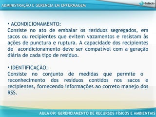 AULA 09: GERENCIAMENTO DE RECURSOS FÍSICOS E AMBIENTAIS
ADMINISTRAÇÃO E GERENCIA EM ENFERMAGEMADMINISTRAÇÃO E GERENCIA EM ENFERMAGEM
• ACONDICIONAMENTO:
Consiste no ato de embalar os resíduos segregados, em
sacos ou recipientes que evitem vazamentos e resistam às
ações de punctura e ruptura. A capacidade dos recipientes
de acondicionamento deve ser compatível com a geração
diária de cada tipo de resíduo.
• IDENTIFICAÇÃO:
Consiste no conjunto de medidas que permite o
reconhecimento dos resíduos contidos nos sacos e
recipientes, fornecendo informações ao correto manejo dos
RSS.
 