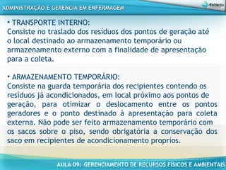 AULA 09: GERENCIAMENTO DE RECURSOS FÍSICOS E AMBIENTAIS
ADMINISTRAÇÃO E GERENCIA EM ENFERMAGEMADMINISTRAÇÃO E GERENCIA EM ENFERMAGEM
• TRANSPORTE INTERNO:
Consiste no traslado dos resíduos dos pontos de geração até
o local destinado ao armazenamento temporário ou
armazenamento externo com a finalidade de apresentação
para a coleta.
• ARMAZENAMENTO TEMPORÁRIO:
Consiste na guarda temporária dos recipientes contendo os
resíduos já acondicionados, em local próximo aos pontos de
geração, para otimizar o deslocamento entre os pontos
geradores e o ponto destinado à apresentação para coleta
externa. Não pode ser feito armazenamento temporário com
os sacos sobre o piso, sendo obrigatória a conservação dos
saco em recipientes de acondicionamento proprios.
 