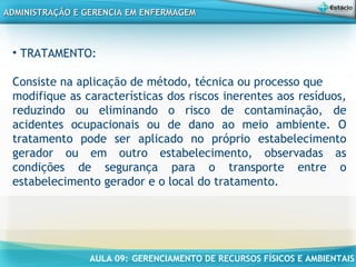 AULA 09: GERENCIAMENTO DE RECURSOS FÍSICOS E AMBIENTAIS
ADMINISTRAÇÃO E GERENCIA EM ENFERMAGEMADMINISTRAÇÃO E GERENCIA EM ENFERMAGEM
• TRATAMENTO:
Consiste na aplicação de método, técnica ou processo que
modifique as características dos riscos inerentes aos resíduos,
reduzindo ou eliminando o risco de contaminação, de
acidentes ocupacionais ou de dano ao meio ambiente. O
tratamento pode ser aplicado no próprio estabelecimento
gerador ou em outro estabelecimento, observadas as
condições de segurança para o transporte entre o
estabelecimento gerador e o local do tratamento.
 