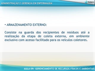 AULA 09: GERENCIAMENTO DE RECURSOS FÍSICOS E AMBIENTAIS
ADMINISTRAÇÃO E GERENCIA EM ENFERMAGEMADMINISTRAÇÃO E GERENCIA EM ENFERMAGEM
• ARMAZENAMENTO EXTERNO:
Consiste na guarda dos recipientes de resíduos até a
realização da etapa de coleta externa, em ambiente
exclusivo com acesso facilitado para os veículos coletores.
 