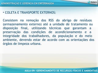 AULA 09: GERENCIAMENTO DE RECURSOS FÍSICOS E AMBIENTAIS
ADMINISTRAÇÃO E GERENCIA EM ENFERMAGEMADMINISTRAÇÃO E GERENCIA EM ENFERMAGEM
• COLETA E TRANSPORTE EXTERNOS:
Consistem na remoção dos RSS do abrigo de resíduos
(armazenamento externo) até a unidade de tratamento ou
disposição final, utilizando técnicas que garantam a
preservação das condições de acondicionamento e a
integridade dos trabalhadores, da população e do meio
ambiente, devendo estar de acordo com as orientações dos
órgãos de limpeza urbana.
 