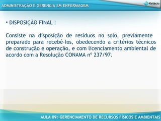 AULA 09: GERENCIAMENTO DE RECURSOS FÍSICOS E AMBIENTAIS
ADMINISTRAÇÃO E GERENCIA EM ENFERMAGEMADMINISTRAÇÃO E GERENCIA EM ENFERMAGEM
• DISPOSIÇÃO FINAL :
Consiste na disposição de resíduos no solo, previamente
preparado para recebê-los, obedecendo a critérios técnicos
de construção e operação, e com licenciamento ambiental de
acordo com a Resolução CONAMA nº 237/97.
 