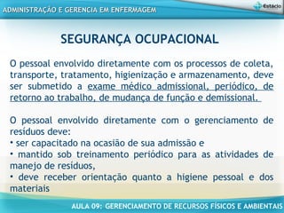 AULA 09: GERENCIAMENTO DE RECURSOS FÍSICOS E AMBIENTAIS
ADMINISTRAÇÃO E GERENCIA EM ENFERMAGEMADMINISTRAÇÃO E GERENCIA EM ENFERMAGEM
SEGURANÇA OCUPACIONAL
 
O pessoal envolvido diretamente com os processos de coleta,
transporte, tratamento, higienização e armazenamento, deve
ser submetido a exame médico admissional, periódico, de
retorno ao trabalho, de mudança de função e demissional.
O pessoal envolvido diretamente com o gerenciamento de
resíduos deve:
• ser capacitado na ocasião de sua admissão e
• mantido sob treinamento periódico para as atividades de
manejo de resíduos,
• deve receber orientação quanto a higiene pessoal e dos
materiais
 