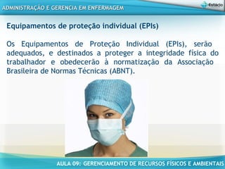 AULA 09: GERENCIAMENTO DE RECURSOS FÍSICOS E AMBIENTAIS
ADMINISTRAÇÃO E GERENCIA EM ENFERMAGEMADMINISTRAÇÃO E GERENCIA EM ENFERMAGEM
Equipamentos de proteção individual (EPIs)
 
Os Equipamentos de Proteção Individual (EPIs), serão
adequados, e destinados a proteger a integridade física do
trabalhador e obedecerão à normatização da Associação
Brasileira de Normas Técnicas (ABNT).
 