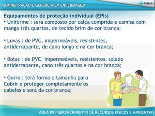 AULA 09: GERENCIAMENTO DE RECURSOS FÍSICOS E AMBIENTAIS
ADMINISTRAÇÃO E GERENCIA EM ENFERMAGEMADMINISTRAÇÃO E GERENCIA EM ENFERMAGEM
Equipamentos de proteção individual (EPIs)
• Uniforme : será composto por calça comprida e camisa com
manga três quartos, de tecido brim de cor branca;
• Luvas : de PVC, impermeáveis, resistentes,
antiderrapante, de cano longo e na cor branca;
• Botas : de PVC, impermeáveis, resistentes, solado
antiderrapante, cano três quartos e na cor branca;
 
• Gorro : terá forma e tamanho para
Cobrir e proteger completamente os
cabelos e será da cor branca;
 