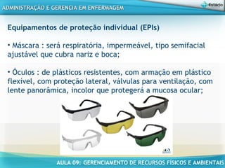 AULA 09: GERENCIAMENTO DE RECURSOS FÍSICOS E AMBIENTAIS
ADMINISTRAÇÃO E GERENCIA EM ENFERMAGEMADMINISTRAÇÃO E GERENCIA EM ENFERMAGEM
Equipamentos de proteção individual (EPIs)
• Máscara : será respiratória, impermeável, tipo semifacial
ajustável que cubra nariz e boca;
• Óculos : de plásticos resistentes, com armação em plástico
flexível, com proteção lateral, válvulas para ventilação, com
lente panorâmica, incolor que protegerá a mucosa ocular;
 