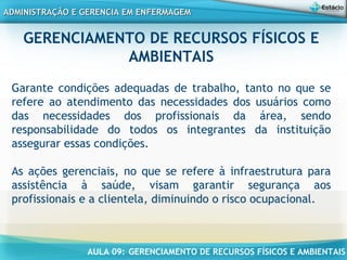 AULA 09: GERENCIAMENTO DE RECURSOS FÍSICOS E AMBIENTAIS
ADMINISTRAÇÃO E GERENCIA EM ENFERMAGEMADMINISTRAÇÃO E GERENCIA EM ENFERMAGEM
Garante condições adequadas de trabalho, tanto no que se
refere ao atendimento das necessidades dos usuários como
das necessidades dos profissionais da área, sendo
responsabilidade do todos os integrantes da instituição
assegurar essas condições.
As ações gerenciais, no que se refere à infraestrutura para
assistência à saúde, visam garantir segurança aos
profissionais e a clientela, diminuindo o risco ocupacional.
GERENCIAMENTO DE RECURSOS FÍSICOS E
AMBIENTAIS
 