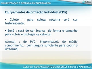 AULA 09: GERENCIAMENTO DE RECURSOS FÍSICOS E AMBIENTAIS
ADMINISTRAÇÃO E GERENCIA EM ENFERMAGEMADMINISTRAÇÃO E GERENCIA EM ENFERMAGEM
Equipamentos de proteção individual (EPIs)
• Colete : para coleta noturna será cor
fosforescente;
 
• Boné : será de cor branca, de forma e tamanho
para cobrir e proteger os cabelos.
Avental : de PVC, impermeável, de médio
comprimento, com largura suficiente para cobrir o
uniforme;
 