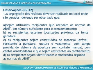AULA 09: GERENCIAMENTO DE RECURSOS FÍSICOS E AMBIENTAIS
ADMINISTRAÇÃO E GERENCIA EM ENFERMAGEMADMINISTRAÇÃO E GERENCIA EM ENFERMAGEM
Observações (NR 32)
1.A segregação dos resíduos deve ser realizada no local onde
são gerados, devendo ser observado que:
a)sejam utilizados recipientes que atendam as normas da
ABNT, em número suficiente para o armazenamento;
b) os recipientes estejam localizados próximos da fonte
geradora;
c) os recipientes sejam constituídos de material lavável,
resistente à punctura, ruptura e vazamento, com tampa
provida de sistema de abertura sem contato manual, com
cantos arredondados e que sejam resistentes ao tombamento;
d) os recipientes sejam identificados e sinalizados segundo
as normas da ABNT.
 