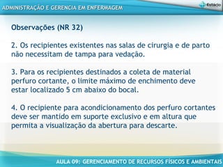 AULA 09: GERENCIAMENTO DE RECURSOS FÍSICOS E AMBIENTAIS
ADMINISTRAÇÃO E GERENCIA EM ENFERMAGEMADMINISTRAÇÃO E GERENCIA EM ENFERMAGEM
Observações (NR 32)
 
2. Os recipientes existentes nas salas de cirurgia e de parto
não necessitam de tampa para vedação.
 
3. Para os recipientes destinados a coleta de material
perfuro cortante, o limite máximo de enchimento deve
estar localizado 5 cm abaixo do bocal.
 
4. O recipiente para acondicionamento dos perfuro cortantes
deve ser mantido em suporte exclusivo e em altura que
permita a visualização da abertura para descarte.
 