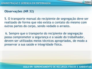 AULA 09: GERENCIAMENTO DE RECURSOS FÍSICOS E AMBIENTAIS
ADMINISTRAÇÃO E GERENCIA EM ENFERMAGEMADMINISTRAÇÃO E GERENCIA EM ENFERMAGEM
Observações (NR 32)
5. O transporte manual do recipiente de segregação deve ser
realizado de forma que não exista o contato do mesmo com
outras partes do corpo, sendo vedado o arrasto.
 
6. Sempre que o transporte do recipiente de segregação
possa comprometer a segurança e a saúde do trabalhador,
devem ser utilizados meios técnicos apropriados, de modo a
preservar a sua saúde e integridade física.
 
 