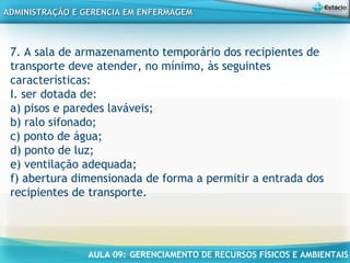 AULA 09: GERENCIAMENTO DE RECURSOS FÍSICOS E AMBIENTAIS
ADMINISTRAÇÃO E GERENCIA EM ENFERMAGEMADMINISTRAÇÃO E GERENCIA EM ENFERMAGEM
7. A sala de armazenamento temporário dos recipientes de
transporte deve atender, no mínimo, às seguintes
características:
I. ser dotada de:
a) pisos e paredes laváveis;
b) ralo sifonado;
c) ponto de água;
d) ponto de luz;
e) ventilação adequada;
f) abertura dimensionada de forma a permitir a entrada dos
recipientes de transporte.
 
