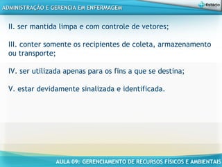AULA 09: GERENCIAMENTO DE RECURSOS FÍSICOS E AMBIENTAIS
ADMINISTRAÇÃO E GERENCIA EM ENFERMAGEMADMINISTRAÇÃO E GERENCIA EM ENFERMAGEM
II. ser mantida limpa e com controle de vetores;
 
III. conter somente os recipientes de coleta, armazenamento
ou transporte;
 
IV. ser utilizada apenas para os fins a que se destina;
 
V. estar devidamente sinalizada e identificada.
 