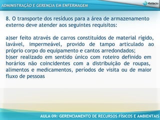 AULA 09: GERENCIAMENTO DE RECURSOS FÍSICOS E AMBIENTAIS
ADMINISTRAÇÃO E GERENCIA EM ENFERMAGEMADMINISTRAÇÃO E GERENCIA EM ENFERMAGEM
8. O transporte dos resíduos para a área de armazenamento
externo deve atender aos seguintes requisitos:
a)ser feito através de carros constituídos de material rígido,
lavável, impermeável, provido de tampo articulado ao
próprio corpo do equipamento e cantos arredondados;
b)ser realizado em sentido único com roteiro definido em
horários não coincidentes com a distribuição de roupas,
alimentos e medicamentos, períodos de visita ou de maior
fluxo de pessoas
 