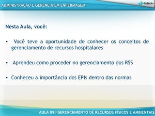 AULA 09: GERENCIAMENTO DE RECURSOS FÍSICOS E AMBIENTAIS
ADMINISTRAÇÃO E GERENCIA EM ENFERMAGEMADMINISTRAÇÃO E GERENCIA EM ENFERMAGEM
Nesta Aula, você:
• Você teve a oportunidade de conhecer os conceitos de
gerenciamento de recursos hospitalares
• Aprendeu como proceder no gerenciamento dos RSS
• Conheceu a importância dos EPIs dentro das normas
 