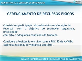 AULA 09: GERENCIAMENTO DE RECURSOS FÍSICOS E AMBIENTAIS
ADMINISTRAÇÃO E GERENCIA EM ENFERMAGEMADMINISTRAÇÃO E GERENCIA EM ENFERMAGEM
Consiste na participação do enfermeiro na alocação de
recursos, com o objetivo de promover segurança,
privacidade,
conforto e adequadas condições de trabalho.
Considera a legislação em vigor com a RDC 50 da ANVISA
(agência nacional de vigilância sanitária).
 
GERENCIAMENTO DE RECURSOS FÍSICOS
 