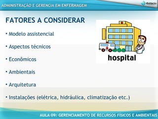 AULA 09: GERENCIAMENTO DE RECURSOS FÍSICOS E AMBIENTAIS
ADMINISTRAÇÃO E GERENCIA EM ENFERMAGEMADMINISTRAÇÃO E GERENCIA EM ENFERMAGEM
FATORES A CONSIDERAR
• Modelo assistencial
• Aspectos técnicos
• Econômicos
• Ambientais
• Arquitetura
• Instalações (elétrica, hidráulica, climatização etc.)
 
 