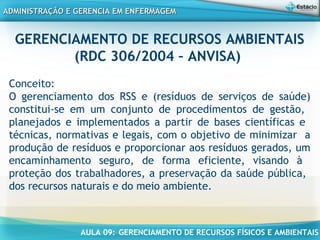 AULA 09: GERENCIAMENTO DE RECURSOS FÍSICOS E AMBIENTAIS
ADMINISTRAÇÃO E GERENCIA EM ENFERMAGEMADMINISTRAÇÃO E GERENCIA EM ENFERMAGEM
GERENCIAMENTO DE RECURSOS AMBIENTAIS
(RDC 306/2004 – ANVISA)
Conceito:
O gerenciamento dos RSS e (resíduos de serviços de saúde)
constitui-se em um conjunto de procedimentos de gestão,
planejados e implementados a partir de bases científicas e
técnicas, normativas e legais, com o objetivo de minimizar a
produção de resíduos e proporcionar aos resíduos gerados, um
encaminhamento seguro, de forma eficiente, visando à
proteção dos trabalhadores, a preservação da saúde pública,
dos recursos naturais e do meio ambiente.
 