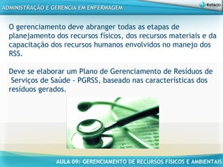 AULA 09: GERENCIAMENTO DE RECURSOS FÍSICOS E AMBIENTAIS
ADMINISTRAÇÃO E GERENCIA EM ENFERMAGEMADMINISTRAÇÃO E GERENCIA EM ENFERMAGEM
O gerenciamento deve abranger todas as etapas de
planejamento dos recursos físicos, dos recursos materiais e da
capacitação dos recursos humanos envolvidos no manejo dos
RSS.
Deve se elaborar um Plano de Gerenciamento de Resíduos de
Serviços de Saúde - PGRSS, baseado nas características dos
resíduos gerados.
 