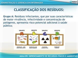 AULA 09: GERENCIAMENTO DE RECURSOS FÍSICOS E AMBIENTAIS
ADMINISTRAÇÃO E GERENCIA EM ENFERMAGEMADMINISTRAÇÃO E GERENCIA EM ENFERMAGEM
CLASSIFICAÇÃO DOS RESÍDUOS:
 
Grupo A: Resíduos infectantes, que por suas características
de maior virulência, infectividade e concentração de
patógenos, apresenta risco potencial adicional à saúde
pública;
 