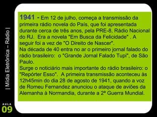 1941 -   Em 12 de julho, começa a transmissão da primeira rádio novela do País, que foi apresentada durante cerca de três anos, pela PRE-8, Rádio Nacional do RJ.  Era a novela "Em Busca da Felicidade" . A seguir foi a vez de "O Direito de Nascer". Na década de 40 entra no ar o primeiro jornal falado do rádio brasileiro:  o "Grande Jornal Falado Tupi", de São Paulo.  Surge o noticiário mais importante do rádio brasileiro: o "Repórter Esso".  A primeira transmissão aconteceu às 12h45min do dia 28 de agosto de 1941, quando a voz de Romeu Fernandez anunciou o ataque de aviões da Alemanha à Normandia, durante a 2ª Guerra Mundial.       